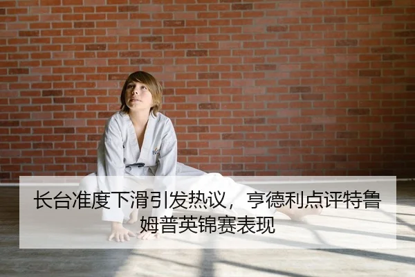 长台准度下滑引发热议，亨德利点评特鲁姆普英锦赛表现
